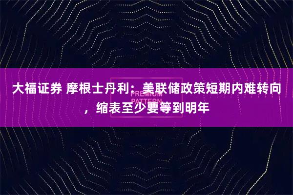 大福证券 摩根士丹利：美联储政策短期内难转向，缩表至少要等到明年