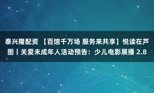 泰兴隆配资 【百馆千万场 服务来共享】悦读在芦图丨关爱未成年人活动预告：少儿电影展播 2.8