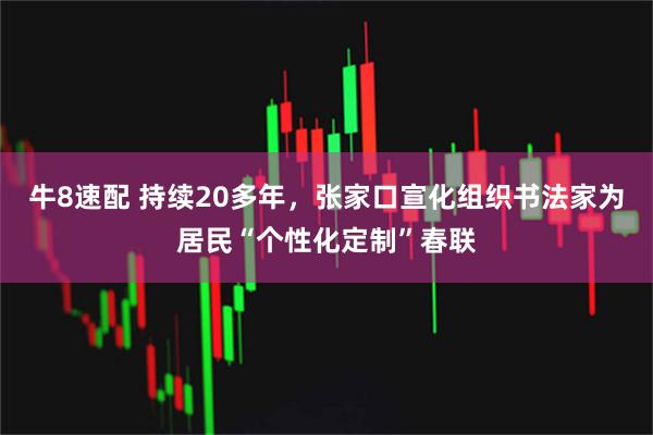 牛8速配 持续20多年，张家口宣化组织书法家为居民“个性化定制”春联