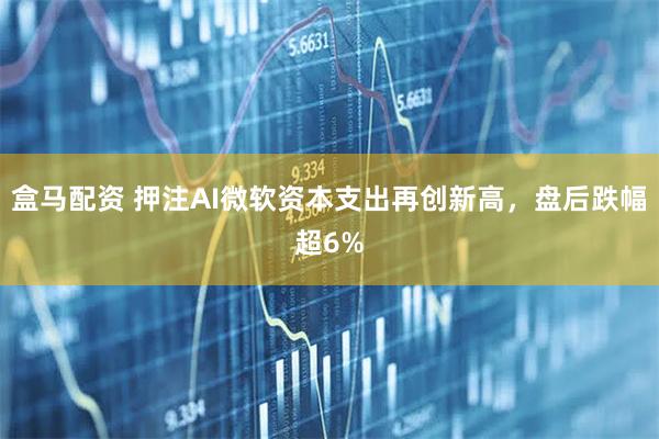 盒马配资 押注AI微软资本支出再创新高,盘后跌幅超6%
