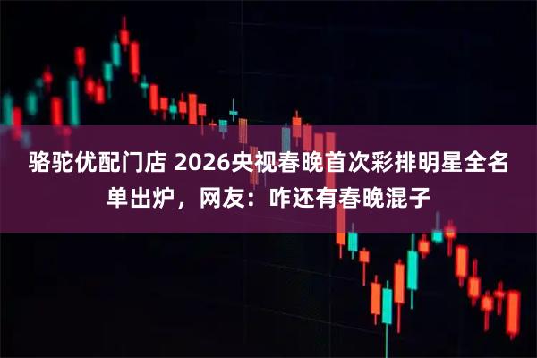 骆驼优配门店 2026央视春晚首次彩排明星全名单出炉，网友：咋还有春晚混子