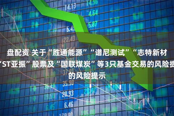 盘配资 关于“胜通能源”“谱尼测试”“志特新材”“ST亚振”股票及“国联煤炭”等3只基金交易的风险提示