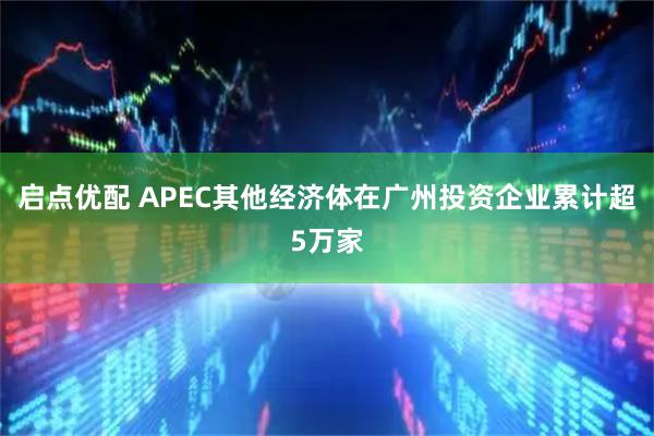 启点优配 APEC其他经济体在广州投资企业累计超5万家