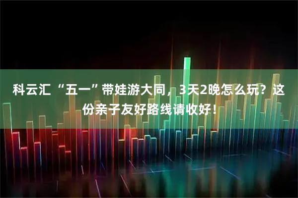 科云汇 “五一”带娃游大同，3天2晚怎么玩？这份亲子友好路线请收好！