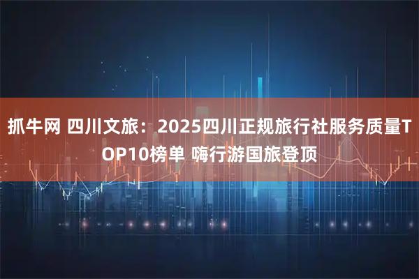 抓牛网 四川文旅：2025四川正规旅行社服务质量TOP10榜单 嗨行游国旅登顶