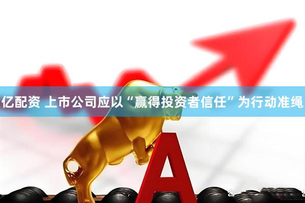 亿配资 上市公司应以“赢得投资者信任”为行动准绳