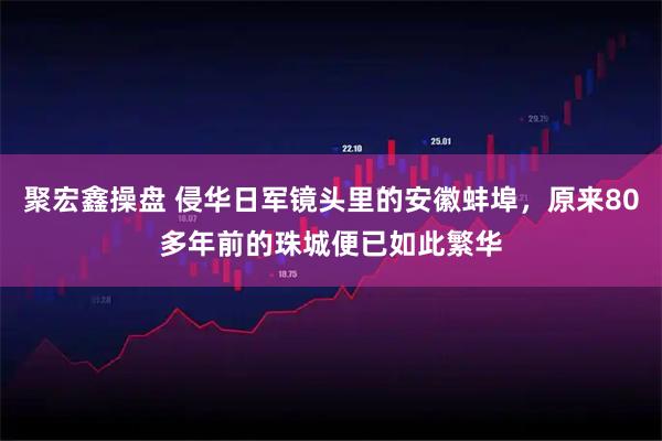 聚宏鑫操盘 侵华日军镜头里的安徽蚌埠，原来80多年前的珠城便已如此繁华