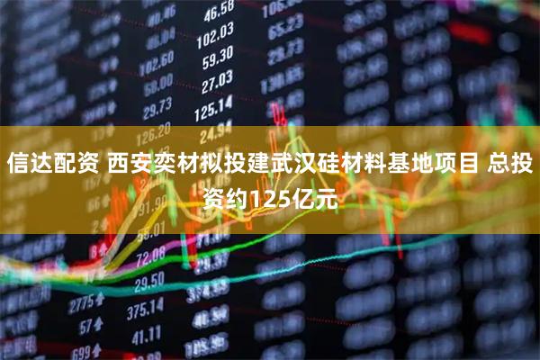 信达配资 西安奕材拟投建武汉硅材料基地项目 总投资约125亿元