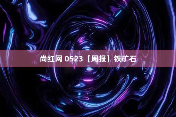 尚红网 0523【周报】铁矿石