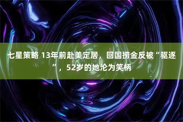 七星策略 13年前赴美定居，回国捞金反被“驱逐”，52岁的她沦为笑柄