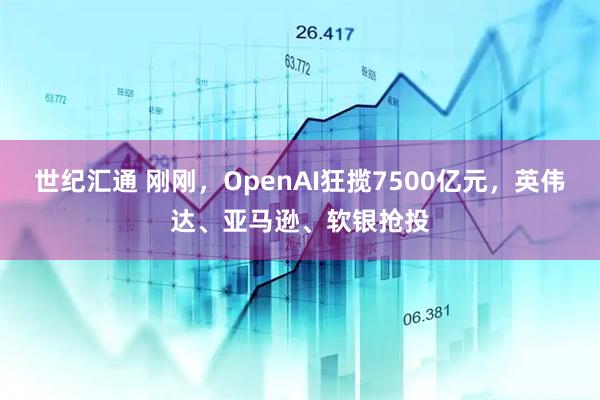 世纪汇通 刚刚，OpenAI狂揽7500亿元，英伟达、亚马逊、软银抢投