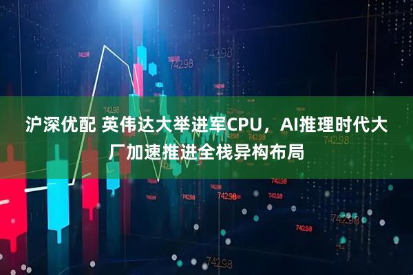 沪深优配 英伟达大举进军CPU，AI推理时代大厂加速推进全栈异构布局