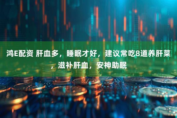 鸿E配资 肝血多,睡眠才好,建议常吃8道养肝菜,滋补肝血,安神助眠