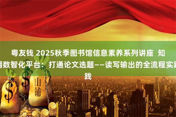 粤友钱 2025秋季图书馆信息素养系列讲座  知网数智化平台：打通论文选题——读写输出的全流程实践