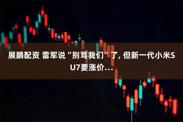 展鵬配资 雷军说“别骂我们”了, 但新一代小米SU7要涨价…