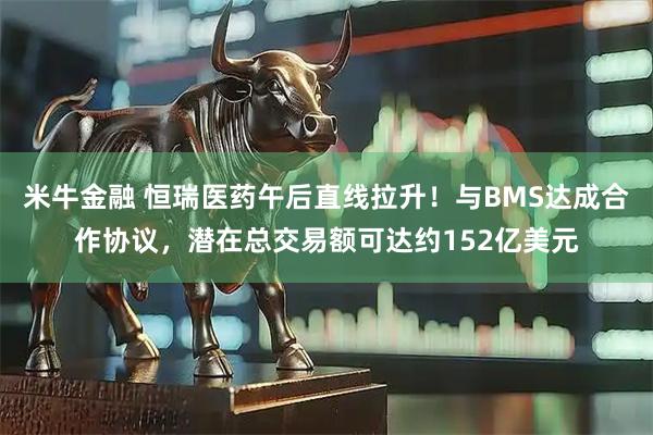 米牛金融 恒瑞医药午后直线拉升！与BMS达成合作协议，潜在总交易额可达约152亿美元