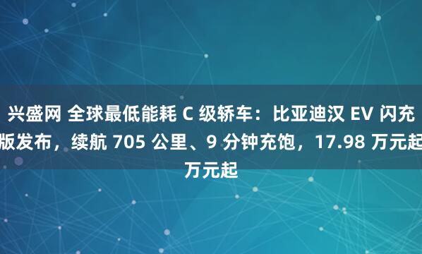 兴盛网 全球最低能耗 C 级轿车：比亚迪汉 EV 闪充版发布，续航 705 公里、9 分钟充饱，17.98 万元起