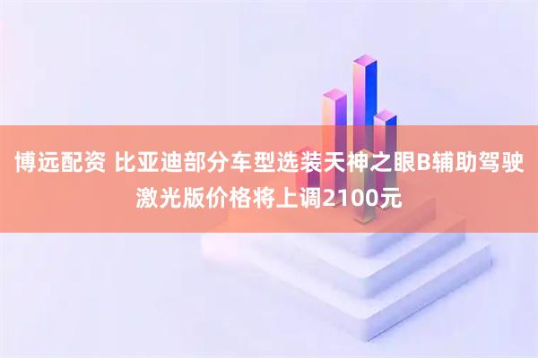 博远配资 比亚迪部分车型选装天神之眼B辅助驾驶激光版价格将上调2100元