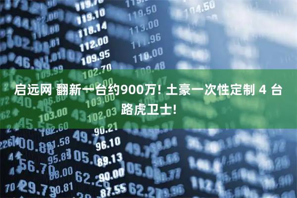 启远网 翻新一台约900万! 土豪一次性定制 4 台路虎卫士!