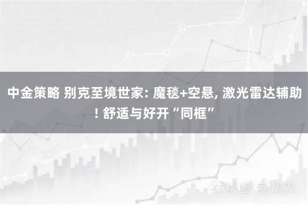 中金策略 别克至境世家: 魔毯+空悬, 激光雷达辅助! 舒适与好开“同框”